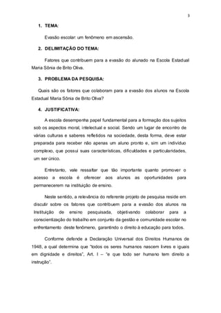 3
1. TEMA:
Evasão escolar: um fenômeno em ascensão.
2. DELIMITAÇÃO DO TEMA:
Fatores que contribuem para a evasão do alunado na Escola Estadual
Maria Sônia de Brito Oliva.
3. PROBLEMA DA PESQUISA:
Quais são os fatores que colaboram para a evasão dos alunos na Escola
Estadual Maria Sônia de Brito Oliva?
4. JUSTIFICATIVA:
A escola desempenha papel fundamental para a formação dos sujeitos
sob os aspectos moral, intelectual e social. Sendo um lugar de encontro de
várias culturas e saberes refletidos na sociedade, desta forma, deve estar
preparada para receber não apenas um aluno pronto e, sim um indivíduo
complexo, que possui suas características, dificuldades e particularidades,
um ser único.
Entretanto, vale ressaltar que tão importante quanto promover o
acesso a escola é oferecer aos alunos as oportunidades para
permanecerem na instituição de ensino.
Neste sentido, a relevância do referente projeto de pesquisa reside em
discutir sobre os fatores que contribuem para a evasão dos alunos na
Instituição de ensino pesquisada, objetivando colaborar para a
conscientização do trabalho em conjunto da gestão e comunidade escolar no
enfrentamento deste fenômeno, garantindo o direito à educação para todos.
Conforme defende a Declaração Universal dos Direitos Humanos de
1948, a qual determina que “todos os seres humanos nascem livres e iguais
em dignidade e direitos”, Art. I – “e que todo ser humano tem direito a
instrução”.
 