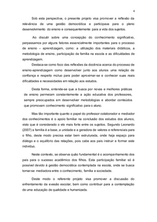 4
Sob esta perspectiva, o presente projeto visa promover a reflexão da
relevância de uma gestão democrática e participava para o pleno
desenvolvimento do ensino e consequentemente para a vida dos sujeitos.
Ao discutir sobre uma concepção do conhecimento significativo,
perpassamos por alguns fatores essencialmente importantes para o processo
de ensino – aprendizagem, como: a utilização dos materiais didáticos, a
metodologia de ensino, participação da família na escola e as dificuldades de
aprendizagem.
Destaca-se como foco das reflexões da docência acerca do processo de
ensino-aprendizagem como desenvolver junto aos alunos uma relação de
confiança e respeito mútuo para poder aproximar-se e conhecer suas reais
dificuldades e necessidades em relação aos estudos.
Desta forma, entende-se que a busca por novas e melhores práticas
de ensino permeiam constantemente a ação educativa dos professores,
sempre preocupados em desenvolver metodologias e abordar conteúdos
que promovam conhecimento significativo para o aluno.
Mas tão importante quanto o papel do professor-colaborador e mediador
dos conhecimentos é o apoio familiar na conclusão dos estudos dos alunos,
visto que é considerado o elo mais forte entre os sujeitos. Segundo Leonardo
(2007) a família é a base, a unidade e a geradora de valores e referenciais para
o filho, deste modo precisa estar bem estruturada, onde haja espaço para
diálogo e o equilíbrio das relações, pois cabe aos pais instruir e formar este
indivíduo.
Neste contexto, se observa quão fundamental é o acompanhamento dos
pais para o sucesso acadêmico dos filhos. Esta participação familiar só é
possível devido à gestão democrática contemplada na escola, onde se busca
tornar-se mediadora entre o conhecimento, família e sociedade.
Deste modo o referente projeto visa promover a discussão do
enfrentamento da evasão escolar, bem como contribuir para a contemplação
de uma educação de qualidade e humanizada.
 