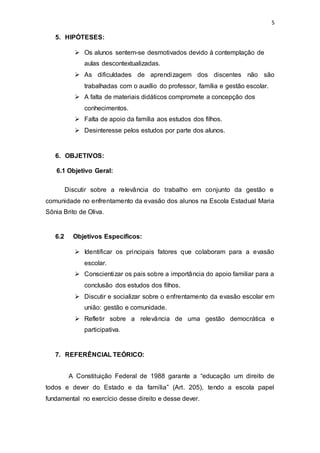 5
5. HIPÓTESES:
 Os alunos sentem-se desmotivados devido à contemplação de
aulas descontextualizadas.
 As dificuldades de aprendizagem dos discentes não são
trabalhadas com o auxílio do professor, família e gestão escolar.
 A falta de materiais didáticos compromete a concepção dos
conhecimentos.
 Falta de apoio da família aos estudos dos filhos.
 Desinteresse pelos estudos por parte dos alunos.
6. OBJETIVOS:
6.1 Objetivo Geral:
Discutir sobre a relevância do trabalho em conjunto da gestão e
comunidade no enfrentamento da evasão dos alunos na Escola Estadual Maria
Sônia Brito de Oliva.
6.2 Objetivos Específicos:
 Identificar os principais fatores que colaboram para a evasão
escolar.
 Conscientizar os pais sobre a importância do apoio familiar para a
conclusão dos estudos dos filhos.
 Discutir e socializar sobre o enfrentamento da evasão escolar em
união: gestão e comunidade.
 Refletir sobre a relevância de uma gestão democrática e
participativa.
7. REFERÊNCIAL TEÓRICO:
A Constituição Federal de 1988 garante a “educação um direito de
todos e dever do Estado e da família” (Art. 205), tendo a escola papel
fundamental no exercício desse direito e desse dever.
 