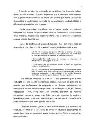 6
A escola vai além da concepção de conteúdos, ela transmite valores
éticos, sociais e morais. Portanto, espera-se que a instituição comprometida
com o pleno desenvolvimento do aluno seja aquela que tenha uma gestão
democrática e participativa, centrada na aprendizagem, particularidades e
dificuldades vivenciadas pelo discente.
Nesta perspectiva, entende-se que a escola recebe um indivíduo
complexo, não apenas um aluno o qual deve ser transmitido o conhecimento,
desta maneira, desempenha papel importante para a formação acadêmica,
pessoal e social dos mesmos.
A Lei de Diretrizes e Bases da Educação – Lei - 9394̸96 destaca em
seus artigos 14 e 15 os princípios norteadores da gestão democrática, veja:
Art. 14. Os Sistemas de Ensino definirão as normas da gestão
democrática do ensino público na educação básica, de acordo com
as suas peculiaridades e conforme os seguintes princípios:
I Participação dos profissionais da educação na elaboração do
Projeto Político Pedagógico da escola.
II Participação das comunidades escolar e local em conselhos
escolares ou equivalentes.
Art. 15. Os sistemas de ensino assegurarão às unidades escolares
públicas de educação básica que os integram progressivos graus de
autonomia pedagógica e administrativa e de gestão financeira,
observados as normas gerais de direito financeiro público.
Os referidos princípios I e II do Art. 14 são primordiais para a plena
efetivação de uma gestão democrática escolar. Justificam-se pelo fato de
garantir aos profissionais da educação e os demais participantes da
comunidade escolar participar no processo de elaboração do Projeto Político
Pedagógico - PPP, deste modo, em conjunto, decidirem as melhores
estratégias, normas e regras que farão parte do processo de ensino –
aprendizagem com qualidade, isto é o que torna uma gestão democrática e
participava centrada no aluno por um bem maior.
Conforme Libâneo (2004), o PPP é o documento que apresenta os
objetivos, as diretrizes e as ações do processo educativo desenvolvido na
escola, bem como as exigências legais, sociais, os propósitos e expectativas
da comunidade.
 
