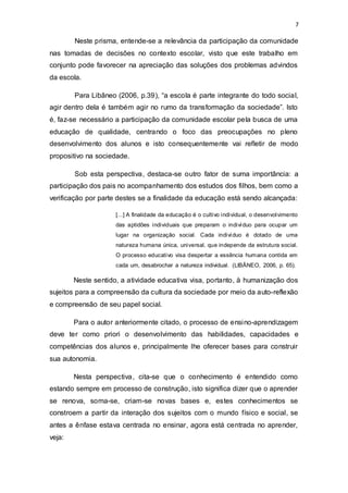 7
Neste prisma, entende-se a relevância da participação da comunidade
nas tomadas de decisões no contexto escolar, visto que este trabalho em
conjunto pode favorecer na apreciação das soluções dos problemas advindos
da escola.
Para Libâneo (2006, p.39), “a escola é parte integrante do todo social,
agir dentro dela é também agir no rumo da transformação da sociedade”. Isto
é, faz-se necessário a participação da comunidade escolar pela busca de uma
educação de qualidade, centrando o foco das preocupações no pleno
desenvolvimento dos alunos e isto consequentemente vai refletir de modo
propositivo na sociedade.
Sob esta perspectiva, destaca-se outro fator de suma importância: a
participação dos pais no acompanhamento dos estudos dos filhos, bem como a
verificação por parte destes se a finalidade da educação está sendo alcançada:
[...] A finalidade da educação é o cultivo individual, o desenvolvimento
das aptidões individuais que preparam o indivíduo para ocupar um
lugar na organização social. Cada indivíduo é dotado de uma
natureza humana única, universal, que independe da estrutura social.
O processo educativo visa despertar a essência humana contida em
cada um, desabrochar a natureza individual. (LIBÂNEO, 2006, p. 65).
Neste sentido, a atividade educativa visa, portanto, à humanização dos
sujeitos para a compreensão da cultura da sociedade por meio da auto-reflexão
e compreensão de seu papel social.
Para o autor anteriormente citado, o processo de ensino-aprendizagem
deve ter como priori o desenvolvimento das habilidades, capacidades e
competências dos alunos e, principalmente lhe oferecer bases para construir
sua autonomia.
Nesta perspectiva, cita-se que o conhecimento é entendido como
estando sempre em processo de construção, isto significa dizer que o aprender
se renova, soma-se, criam-se novas bases e, estes conhecimentos se
constroem a partir da interação dos sujeitos com o mundo físico e social, se
antes a ênfase estava centrada no ensinar, agora está centrada no aprender,
veja:
 