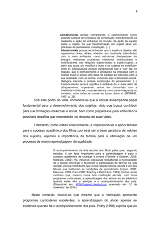 8
Construtivista porque compreende o conhecimento como
estando sempre em processo de construção, transformando-se
mediante a ação do indivíduo no mundo, da ação do sujeito
sobre o objeto, de sua transformação em sujeito ativo em
processo de permanente construção. [...]
Interacionista porque reconhecem que o sujeito e objetos são
organismos vivos, ativos, abertos, em constante intercâmbio
com o meio ambiente, como estruturas dissipadoras de
energia, mediantes processos interativos indissociáveis e
modificadores das relações sujeito-objeto e sujeito-sujeito, a
partir dos quais um modifica o outro e os sujeitos se modificam
entre si. Sociocultural porque compreende que o “ser” faz na
relação, que o conhecimento é produzido na interação com o
mundo físico e social com base no contato do indivíduo com a
sua realidade, com os outros, incluindo aqui a dimensão social,
dialógica inerente a própria construção do pensamento. [...]
Transcendente porque significa a tentativa de ir mais além de
ultrapassar-se, superar-se, entrar em comunhão com a
totalidade indivisível, compreender-se como parte integrante do
universo, onde todas as coisas se tocam entre si. (MORAIS,
1997, p. 25).
Sob este ponto de vista, considera-se que a escola desempenha papel
fundamental para o desenvolvimento dos sujeitos, visto que busca contribuir
para sua formação intelectual e social, bem como prepará-los para enfrentar os
possíveis desafios que encontrarão no decurso de suas vidas.
Entretanto, como citado anteriormente, é imprescindível o apoio familiar
para o sucesso acadêmico dos filhos, por esta ser a base geradora de valores
dos sujeitos, vejamos a importância da família para a efetivação de um
processo de ensino-aprendizagem de qualidade:
O acompanhamento da vida escolar dos filhos pelos pais, segundo
estudos, é um fator importante para a aprendizagem e para o
sucesso acadêmico de crianças e jovens (Polônia e Dessen, 2005;
Marques, 2002). Há, inclusive, pesquisas ressaltando a necessidade
de a escola incentivar e favorecer a participação da família na vida
escolar, porque identificam que a boa relação família-escola é um dos
fatores que melhoram as condições de aprendizado (Lopez, 2002;
Marques, 2002; Paro 2000; Bhering e Blatchford, 1999). Outras ainda
mostram que, mesmo numa boa instituição escolar, com bons
programas curriculares, a aprendizagem dos alunos só se evidencia
quando estes têm a atenção e o acompanhamento dos pais.
(Disponível em: WWW.pepsic.bvsalud.org acessado em 12 de
novembro de 2014).
Neste contexto, discuti-se que mesmo que a instituição apresente
programas curriculares excelentes, a aprendizagem do aluno apenas se
evidencia quando há o acompanhamento dos pais. Polity (1998) explica que ao
 