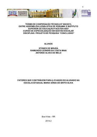 0
O CLLES
TERMO DE COOPERAÇÃO TÉCNICA Nº 002/2013,
ENTRE ASSEMBLÉIA LEGISLATIVA DE RORAIMA E INSTITUTO
SUPERIOR DE EDUCAÇÃO FACETEN-ISEF
CURSO DE ESPECIALIZAÇÃO EM GESTÃO ESCOLAR
DISCIPLINA: PROJETO DE PESQUISA “CONCLUSÃO”
ALUNOS
STONES DE MOURA
RAIMUNDO LEONDRI DA COSTA MAIA
ANTONIO ALVES DE MELO
FATORES QUE CONTRIBUEM PARA A EVASÃO DO ALUNADO NA
ESCOLA ESTADUAL MARIA SÔNIA DE BRITO OLIVA
Boa Vista – RR
2014.2
 