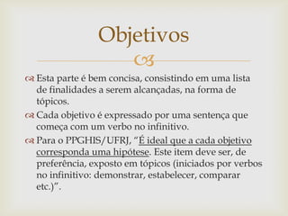 Objetivos
                    
 Esta parte é bem concisa, consistindo em uma lista
  de finalidades a serem alcançadas, na forma de
  tópicos.
 Cada objetivo é expressado por uma sentença que
  começa com um verbo no infinitivo.
 Para o PPGHIS/UFRJ, “É ideal que a cada objetivo
  corresponda uma hipótese. Este item deve ser, de
  preferência, exposto em tópicos (iniciados por verbos
  no infinitivo: demonstrar, estabelecer, comparar
  etc.)”.
 