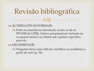 Revisão bibliográfica
            
 ALTERNATIVAS FORMAIS:
   Pode ser inserida na introdução (como se dá no
    PPGHIS da UFRJ). Outros pesquisadores incluem-na
    no quadro teórico ou abrem um capítulo específico
    para ela.
 NECESSIDADE:
   Ninguém inicia uma reflexão científica ou acadêmica a
    partir do zero (p. 54).
 