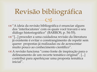 Revisão bibliográfica
             
 “A ideia da revisão bibliográfica é enunciar alguns
  dos „interlocutores‟ com os quais você travará o seu
  diálogo historiográfico” (BARROS, p. 54-55).
 “[...] proceder a uma cuidadosa revisão da literatura
  já existente é evitar o constrangimento de repetir sem
  querer propostas já realizadas ou de acrescentar
  muito pouco ao conhecimento científico”.
 A revisão funciona “como fonte de inspiração para o
  delineamento de um recorte temático original”. [...]
  contribui para aperfeiçoar uma proposta temática
  inicial”.
 
