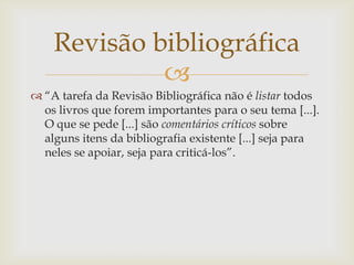 Revisão bibliográfica
             
 “A tarefa da Revisão Bibliográfica não é listar todos
  os livros que forem importantes para o seu tema [...].
  O que se pede [...] são comentários críticos sobre
  alguns itens da bibliografia existente [...] seja para
  neles se apoiar, seja para criticá-los”.
 
