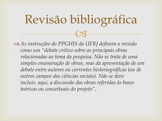 Revisão bibliográfica
             
 As instruções do PPGHIS da UFRJ definem a revisão
  como um “debate crítico sobre as principais obras
  relacionadas ao tema da pesquisa. Não se trata de uma
  simples enumeração de obras, mas da apresentação de um
  debate entre autores ou correntes historiográficas (ou de
  outros campos das ciências sociais). Não se deve
  incluir, aqui, a discussão das obras referidas às bases
  teóricas ou conceituais do projeto”.
 