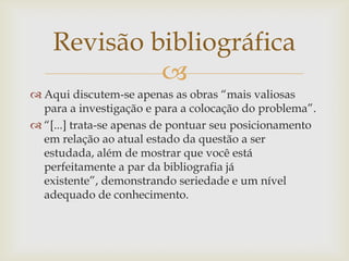 Revisão bibliográfica
             
 Aqui discutem-se apenas as obras “mais valiosas
  para a investigação e para a colocação do problema”.
 “[...] trata-se apenas de pontuar seu posicionamento
  em relação ao atual estado da questão a ser
  estudada, além de mostrar que você está
  perfeitamente a par da bibliografia já
  existente”, demonstrando seriedade e um nível
  adequado de conhecimento.
 