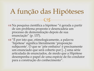 A função das Hipóteses
           
 Na pesquisa científica a hipótese “é gerada a partir
  de um problema proposto e desencadeia um
  processo de demonstração depois de sua
  enunciação” (p. 137).
 “É por isto que, etimologicamente, a palavra
  „hipótese‟ significa literalmente „proposição
  subjacente‟. O que se „põe embaixo‟ é precisamente
  um enunciado que será coberto por [...] uma série
  articulada de enunciados, de modo que a Hipótese
  desempenha o papel de uma espécie de fio condutor
  para a construção do conhecimento”.
 