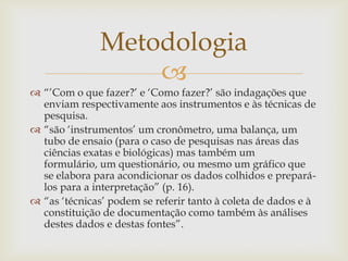 Metodologia
                  
 “‟Com o que fazer?‟ e „Como fazer?‟ são indagações que
  enviam respectivamente aos instrumentos e às técnicas de
  pesquisa.
 “são „instrumentos‟ um cronômetro, uma balança, um
  tubo de ensaio (para o caso de pesquisas nas áreas das
  ciências exatas e biológicas) mas também um
  formulário, um questionário, ou mesmo um gráfico que
  se elabora para acondicionar os dados colhidos e prepará-
  los para a interpretação” (p. 16).
 “as „técnicas‟ podem se referir tanto à coleta de dados e à
  constituição de documentação como também às análises
  destes dados e destas fontes”.
 