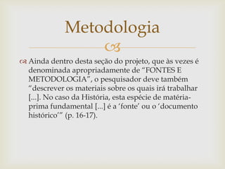 Metodologia
                 
 Ainda dentro desta seção do projeto, que às vezes é
  denominada apropriadamente de “FONTES E
  METODOLOGIA”, o pesquisador deve também
  “descrever os materiais sobre os quais irá trabalhar
  [...]. No caso da História, esta espécie de matéria-
  prima fundamental [...] é a „fonte‟ ou o „documento
  histórico‟” (p. 16-17).
 
