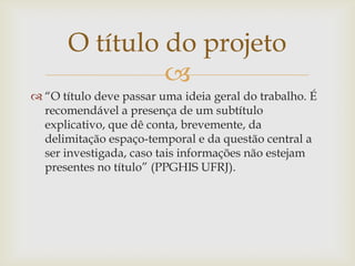 O título do projeto
                
 “O título deve passar uma ideia geral do trabalho. É
  recomendável a presença de um subtítulo
  explicativo, que dê conta, brevemente, da
  delimitação espaço-temporal e da questão central a
  ser investigada, caso tais informações não estejam
  presentes no título” (PPGHIS UFRJ).
 