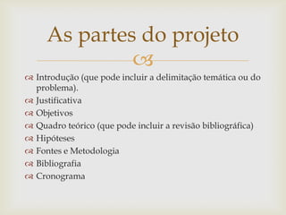 As partes do projeto
              
 Introdução (que pode incluir a delimitação temática ou do
  problema).
 Justificativa
 Objetivos
 Quadro teórico (que pode incluir a revisão bibliográfica)
 Hipóteses
 Fontes e Metodologia
 Bibliografia
 Cronograma
 