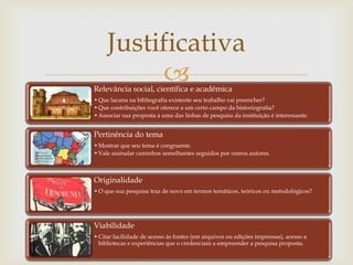 Justificativa
          
Relevância social, científica e acadêmica
• Que lacuna na bibliografia existente seu trabalho vai preencher?
• Que contribuições você oferece a um certo campo da historiografia?
• Associar sua proposta a uma das linhas de pesquisa da instituição é interessante.


Pertinência do tema
• Mostrar que seu tema é congruente.
• Vale assinalar caminhos semelhantes seguidos por outros autores.



Originalidade
• O que sua pesquisa traz de novo em termos temáticos, teóricos ou metodológicos?




Viabilidade
• Citar facilidade de acesso às fontes (em arquivos ou edições impressas), acesso a
  bibliotecas e experiências que o credenciam a empreender a pesquisa proposta.
 