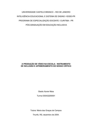 UNIVERSIDADE CASTELO BRANCO – RIO DE JANEIRO

INTELIGÊNCIA EDUCACIONAL E SISTEMA DE ENSINO / IESDE-PR

 PROGRAMA DE ESPECIALIZAÇÃO DOCENTE / CURITIBA - PR

        PÓS-GRADUAÇÃO EM EDUCAÇÃO INCLUSIVA




    A PRODUÇÃO DE VÍDEO NA ESCOLA: INSTRUMENTO
   DE INCLUSÃO E APRIMORAMENTO DO SENSO CRÍTICO




                     Gladis Xavier Maia

                   Turma 030432200001




            Tutora: Maria das Graças de Campos

               Triunfo, RS, dezembro de 2004.
 