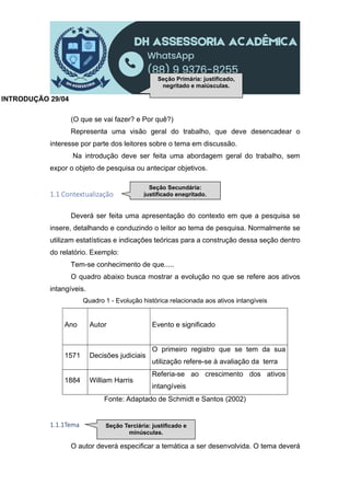 INTRODUÇÃO 29/04
(O que se vai fazer? e Por quê?)
Representa uma visão geral do trabalho, que deve desencadear o
interesse por parte dos leitores sobre o tema em discussão.
Na introdução deve ser feita uma abordagem geral do trabalho, sem
expor o objeto de pesquisa ou antecipar objetivos.
1.1 Contextualização
Deverá ser feita uma apresentação do contexto em que a pesquisa se
insere, detalhando e conduzindo o leitor ao tema de pesquisa. Normalmente se
utilizam estatísticas e indicações teóricas para a construção dessa seção dentro
do relatório. Exemplo:
Tem-se conhecimento de que.....
O quadro abaixo busca mostrar a evolução no que se refere aos ativos
intangíveis.
Quadro 1 - Evolução histórica relacionada aos ativos intangíveis
Ano Autor Evento e significado
1571 Decisões judiciais
O primeiro registro que se tem da sua
utilização refere-se à avaliação da terra
1884 William Harris
Referia-se ao crescimento dos ativos
intangíveis
Fonte: Adaptado de Schmidt e Santos (2002)
1.1.1Tema
O autor deverá especificar a temática a ser desenvolvida. O tema deverá
Seção Primária: justificado,
negritado e maiúsculas.
Seção Secundária:
justificado enegritado.
Seção Terciária: justificado e
minúsculas.
 