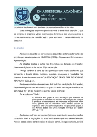 complementações entre as teorias e os possíveis conflitos entre elas.
Evite afirmações e opiniões pessoais sobre o tema neste capítulo. O que
se pretende é organizar várias informações de forma a dar uma sequência e
consequentemente um sentido lógico para embasar o desenvolvimento da
pesquisa.
2.1 Citações
As citações deverão ser apresentadas seguindo o sistema autor-data e de
acordo com as orientações da NBR10520 (2002) – Citações em Documentos –
Apresentação.
As citações diretas e curtas (até três linhas na digitação do trabalho)
devem ser digitadas entre aspas. Veja o exemplo:
“Artigo científico é parte de uma publicação com autoria declarada, que
apresenta e discute idéias, métodos, técnicas, processos e resultados nas
diversas áreas do conhecimento.” (ASSOCIAÇÃO BRASILEIRA DE NORMAS
TÉCNICAS, 2003, p. 2).
As citações diretas e longas (mais de três linhas na digitação do trabalho)
devem ser digitadas com letra menor do que a do texto, sem aspas e destacadas
com recuo de 4 cm da margem esquerda. Veja o exemplo:
De acordo com Vitiello:
A atividade em grupo é uma estratégia que incentiva os
participantes a confiarem no auxílio e na avaliação dos colegas
e promove a independência da autoridade do professor. Além
disso, permite que os indivíduos mais inibidos possam se
expressar e ter uma participação ativa nos pequenos grupos, o
que fornece dados para uma avaliação individual (VITIELLO,
2001, p. 117).
As citações indiretas apresentam fielmente a opinião do autor de uma obra
consultada com a linguagem do autor do trabalho que está sendo relatado.
Nesses casos não se dará destaque à citação, porém, obrigatoriamente, deverá
 