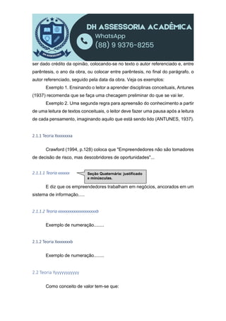 ser dado crédito da opinião, colocando-se no texto o autor referenciado e, entre
parêntesis, o ano da obra, ou colocar entre parêntesis, no final do parágrafo, o
autor referenciado, seguido pela data da obra. Veja os exemplos:
Exemplo 1. Ensinando o leitor a aprender disciplinas conceituais, Antunes
(1937) recomenda que se faça uma checagem preliminar do que se vai ler.
Exemplo 2. Uma segunda regra para apreensão do conhecimento a partir
de uma leitura de textos conceituais, o leitor deve fazer uma pausa após a leitura
de cada pensamento, imaginando aquilo que está sendo lido (ANTUNES, 1937).
2.1.1 Teoria Xxxxxxxxa
Crawford (1994, p.128) coloca que "Empreendedores não são tomadores
de decisão de risco, mas descobridores de oportunidades"...
2.1.1.1 Teoria xxxxxx
E diz que os empreendedores trabalham em negócios, ancorados em um
sistema de informação.....
2.1.1.2 Teoria xxxxxxxxxxxxxxxxxxxxb
Exemplo de numeração........
2.1.2 Teoria Xxxxxxxxb
Exemplo de numeração........
2.2 Teoria Yyyyyyyyyyyy
Como conceito de valor tem-se que:
Seção Quaternária: justificado
e minúsculas.
 