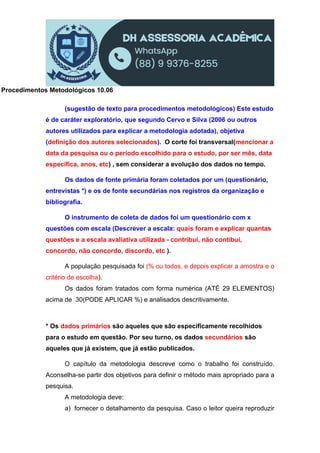 Procedimentos Metodológicos 10.06
(sugestão de texto para procedimentos metodológicos) Este estudo
é de caráter exploratório, que segundo Cervo e Silva (2006 ou outros
autores utilizados para explicar a metodologia adotada), objetiva
(definição dos autores selecionados). O corte foi transversal(mencionar a
data da pesquisa ou o período escolhido para o estudo, por ser mês, data
específica, anos, etc) , sem considerar a evolução dos dados no tempo.
Os dados de fonte primária foram coletados por um (questionário,
entrevistas *) e os de fonte secundárias nos registros da organização e
bibliografia.
O instrumento de coleta de dados foi um questionário com x
questões com escala (Descrever a escala: quais foram e explicar quantas
questões e a escala avaliativa utilizada - contribui, não contibui,
concordo, não concordo, discordo, etc ).
A população pesquisada foi (% ou todos, e depois explicar a amostra e o
critério de escolha).
Os dados foram tratados com forma numérica (ATÉ 29 ELEMENTOS)
acima de 30(PODE APLICAR %) e analisados descritivamente.
* Os dados primários são aqueles que são especificamente recolhidos
para o estudo em questão. Por seu turno, os dados secundários são
aqueles que já existem, que já estão publicados.
O capítulo da metodologia descreve como o trabalho foi construído.
Aconselha-se partir dos objetivos para definir o método mais apropriado para a
pesquisa.
A metodologia deve:
a) fornecer o detalhamento da pesquisa. Caso o leitor queira reproduzir
 