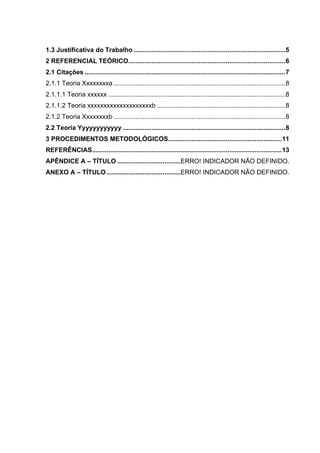 1.3 Justificativa do Trabalho ....................................................................................5
2 REFERENCIAL TEÓRICO.......................................................................................6
2.1 Citações ...............................................................................................................7
2.1.1 Teoria Xxxxxxxxa ...............................................................................................8
2.1.1.1 Teoria xxxxxx ..................................................................................................8
2.1.1.2 Teoria xxxxxxxxxxxxxxxxxxxxb .......................................................................8
2.1.2 Teoria Xxxxxxxxb ...............................................................................................8
2.2 Teoria Yyyyyyyyyyyy ..........................................................................................8
3 PROCEDIMENTOS METODOLÓGICOS...............................................................11
REFERÊNCIAS.........................................................................................................13
APÊNDICE A – TÍTULO ...................................ERRO! INDICADOR NÃO DEFINIDO.
ANEXO A – TÍTULO.........................................ERRO! INDICADOR NÃO DEFINIDO.
 