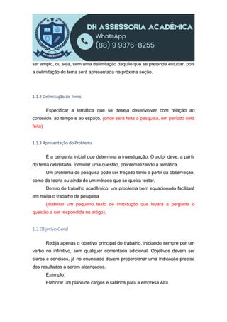 ser amplo, ou seja, sem uma delimitação daquilo que se pretende estudar, pois
a delimitação do tema será apresentada na próxima seção.
1.1.2 Delimitação do Tema
Especificar a temática que se deseja desenvolver com relação ao
conteúdo, ao tempo e ao espaço. (onde será feita a pesquisa, em período será
feita)
1.1.3 Apresentação do Problema
É a pergunta inicial que determina a investigação. O autor deve, a partir
do tema delimitado, formular uma questão, problematizando a temática.
Um problema de pesquisa pode ser traçado tanto a partir da observação,
como da teoria ou ainda de um método que se queira testar.
Dentro do trabalho acadêmico, um problema bem equacionado facilitará
em muito o trabalho de pesquisa
(elaborar um pequeno texto de introdução que levará a pergunta o
questão a ser respondida no artigo).
1.2 Obje vo Geral
Redija apenas o objetivo principal do trabalho, iniciando sempre por um
verbo no infinitivo, sem qualquer comentário adicional. Objetivos devem ser
claros e concisos, já no enunciado devem proporcionar uma indicação precisa
dos resultados a serem alcançados.
Exemplo:
Elaborar um plano de cargos e salários para a empresa Alfa.
 