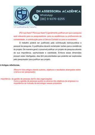 1.3 Jus ﬁca va do Trabalho
(Por que fazer? Para que fazer?) (geralmente justificar por que a pesquisa
será relevante para os pesquisadores, para os acadêmicos ou profissionais da
contabilidade, a contribuição para a Ciência Contábil ou para a sociedade)
O trabalho poderá ser justificado pela contribuição teórica-prática e
pessoal da pesquisa. A justificativa deverá contemplar razões para a existência
do projeto. De maneira geral, é possível justificar um projeto de pesquisa através
da sua importância, oportunidade e viabilidade. Embora essas dimensões
possam estar interligadas, elas têm peculiaridades que poderão ser exploradas
pelo pesquisador para justificar seu projeto.
.4 Artigos referências.
(Resumir dois artigos citando autores, objetivos e resultados alcançados sobre
o tema a ser pesquisado)
A importância da gestão de pessoas dentro das organizações:
Como a gestão de pessoas auxilia no alcance dos objetivos da empresa e a
importância da inclusão da tecnologia nesses processos
 