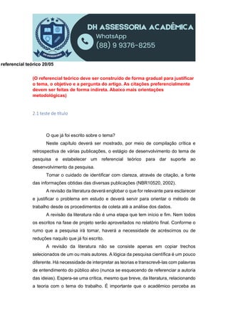 referencial teórico 20/05
(O referencial teórico deve ser construído de forma gradual para justificar
o tema, o objetivo e a pergunta do artigo. As citações preferencialmente
devem ser feitas de forma indireta. Abaixo mais orientações
metodológicas)
2.1 teste de tulo
O que já foi escrito sobre o tema?
Neste capítulo deverá ser mostrado, por meio de compilação crítica e
retrospectiva de várias publicações, o estágio de desenvolvimento do tema de
pesquisa e estabelecer um referencial teórico para dar suporte ao
desenvolvimento da pesquisa.
Tomar o cuidado de identificar com clareza, através de citação, a fonte
das informações obtidas das diversas publicações (NBR10520, 2002).
A revisão da literatura deverá englobar o que for relevante para esclarecer
e justificar o problema em estudo e deverá servir para orientar o método de
trabalho desde os procedimentos de coleta até a análise dos dados.
A revisão da literatura não é uma etapa que tem início e fim. Nem todos
os escritos na fase de projeto serão aproveitados no relatório final. Conforme o
rumo que a pesquisa irá tomar, haverá a necessidade de acréscimos ou de
reduções naquilo que já foi escrito.
A revisão da literatura não se consiste apenas em copiar trechos
selecionados de um ou mais autores. A lógica da pesquisa científica é um pouco
diferente. Há necessidade de interpretar as teorias e transcrevê-las com palavras
de entendimento do público alvo (nunca se esquecendo de referenciar a autoria
das ideias). Espera-se uma crítica, mesmo que breve, da literatura, relacionando
a teoria com o tema do trabalho. É importante que o acadêmico perceba as
 