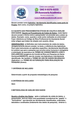 Devem constar como Apêndice, devidamente identificados nesta parte do
Projeto, bem como, no próprio Apêndice.
6.6 QUANTO AOS PROCEDIMENTOS ÉTICOS DE COLETA E ANÁLISE
DOS DADOS: Quanto ao Procedimento de Coleta de Dados: neste tópico
deverá constar a forma como o pesquisador vai proceder para coletar os
dados. Exemplo: como, quando e onde serão realizadas as entrevistas?
Fazer referência ao Código de Ética Profissional do Assistente Social
(citar artigos que tratam da relação com usuário, ética).
OBSERVAÇÕES: a) Definidos o(s) instrumento(s) de coleta de dados,
obrigatoriamente deverá constar, no texto, a referência dos Apêndices.
Para cada instrumento um apêndice específico, devidamente identificado.
b) Lembrar que para a pesquisa que envolve seres humanos é obrigatória
a solicitação da assinatura do TERMO DE CONSENTIMENTO LIVRE E
ESCLARECIDO (exigência do Comitê de Ética em Pesquisa em Seres
Humanos/UNIOESTE), que de constar nos Apêndices e devidamente
identificado. Ver também o TERMO DE USO DE DADOS EM ARQUIVO
(Apêndice) e o TERMO DE AUTORIZAÇÃO PARA REALIZAÇÃO DA
PESQUISA (Anexo).
7 CRITÉRIOS DE INCLUSÃO
Determinado a partir da proposta metodológica de pesquisa
8 CRITÉRIOS DE EXCLUSÃO
Idem
9 METODOLOGIA DE ANÁLISE DOS DADOS
Quanto a Análise dos Dados: após a realização da coleta de dados, o
pesquisador terá em mãos uma quantidade considerável de “papéis” e
“formulários” que deverão ser devidamente classificados, ordenados,
tabulados e analisados (tratamento dos dados da pesquisa). Anterior a
 
