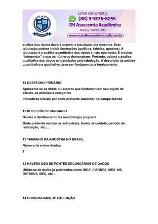 análise dos dados deverá ocorrer a tabulação dos mesmos. Esta
tabulação poderá incluir ilustrações (gráficos, tabelas, quadros). A
tabulação é a análise quantitativa dos dados e, isto não basta. É preciso
“interpretar” o que os números demonstram. Portanto, caberá a análise
qualitativa dos dados evidenciados pela tabulação. A descrição da análise
quantitativa e qualitativa deve ser fundamentada teoricamente.
10 DESFECHO PRIMÁRIO
Apresenta-se as obras ou autores que fundamentam seu objeto de
estudo, as principais categorias
Indicativos iniciais por onde pretende caminhar no campo teórico
11 DESFECHO SECUNDÁRIO
Ocorre o detalhamento da metodologia proposta
Onde pretende realizar as entrevistas, forma de contato, período de
realização, etc.....
12 TAMANHO DA AMOSTRA NO BRASIL
Número de entrevistados
7
13 HAVERÁ USO DE FONTES SECUNDÁRIAS DE DADOS
Utiliza-se de dados já publicados como IBGE, IPARDES, MDS, MS,
DATASUS, MEC, etc....
14 CRONOGRAMA DE EXECUÇÃO
 