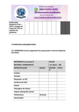 Elaboração
Relatório Final –
CEP e entrega de
Copia do TCC ao
sujeitos da
pesquisa
15 PROPOSTA ORÇAMENTÁRIA
15.1 DESPESAS (incluir pagamento do pesquisador e demais despesas
previstas)
MATERIAIS de consumo E
MATERIAL PERMANENTE
VALOR
( em Reais – R$)
ESPECIFICAÇÃO QUANT. UNITÁRI
O
TOTAL
Custeio
Canetas
Disquetes ou CD
Cartucho de tinta
Pastas
Passagens de ônibus
Cópias reprografia (xerox)
Telefonemas diversos
Alimentação
 