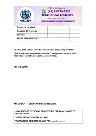 Resma de papel A4
Serviços de Terceiros
SubTotal
TOTAL EM REAIS (R$)
15.2 RECEITA (incluir fonte financiadora das despesas previstas)
OBS: Não esquecer que no caso do TCC a origem das receitas é do
Pesquisador Colaborador, isto é, o acadêmico.
REFERÊNCIAS
APÊNDICE 1 – FORMULÁRIO DE ENTREVISTA
UNIVERSIDADE ESTADUAL DO OESTE DO PARANÁ – UNIOESTE,
campus Toledo
CURSO: SERVIÇO SOCIAL – 4º ANO
PROFESSORA ORIENTADORA DE TCC: inserir..............
 