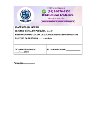 ACADÊMICO (A): INSERIR
OBJETIVO GERAL DA PESQUISA: inserir
INSTRUMENTO DE COLETA DE DADOS: Entrevista semi-estruturada
SUJEITOS DA PESQUISA:....... completar
DATA DA ENTREVISTA:
____/____/2024
Nº DA ENTREVISTA: _____________
Perguntas......................
 