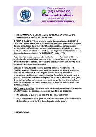  DETERMINAÇÃO E DELIMITAÇÃO DO TEMA E ENUNCIADO DO
PROBLEMA (e HIPÓTESE, se houver):
O TEMA É O ASSUNTO é a primeira tarefa do pesquisador: DECIDIR O
QUE PRETENDE PESQUISAR. Os temas de pesquisa geralmente surgem
de uma dificuldade de ordem identificada na prática, ou lacunas ou
imprecisões verificadas em outros trabalhos ou na própria teoria, mas
também sofrem influências dos interesses, trajetória profissional e visão
de mundo do pesquisador. (ALCOFORADO, 2009, p.724).
Recomenda-se, na determinação e delimitação do Tema, os critérios de
originalidade, viabilidade e relevância. Portanto, o Tema precisa ser
problematizado e, para tal, é necessária a realização de um recorte mais
concreto, mais preciso do assunto.
Definido o tema, levanta-se uma questão para ser respondida – O
PROBLEMA DA PESQUISA - que será confirmada ou negada através do
trabalho de pesquisa. Não há regras para se criar um Problema,
entretanto, o problema deve ser concreto e formulado de forma clara e
precisa. Situá-lo no tempo e no espaço, localizando as fontes de origem.
O sentido da palavra Problema exige uma pergunta, isto é, o problema
deve ser formulado de forma interrogativa e deve ser delimitado a uma
dimensão viável.
HIPÓTESE (se houver). Este item pode ser substituído ou encarado como
uma formulação de pressupostos ou de questões da pesquisa.
 INTERESSE: O que levou à escolha do Tema/Problema?
 Deve apresentar a idéia geral do trabalho, mostrar o desenvolvimento
do trabalho, a idéia central de cada parte (visão geral).
2 JUSTIFICATIVA
 