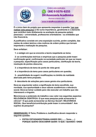 É o único item do projeto que apresenta respostas à questão “por que
realizar esta pesquisa”? De suma importância, geralmente é o elemento
que contribui mais diretamente na aceitação da pesquisa pela(s)
pessoa(s) – universidade, professores orientadores - ou entidades que
irão financiá-la.
A justificativa consiste em uma exposição sucinta, porém completa, das
razões de ordem teórica e dos motivos de ordem prática que tornam
importante a realização da pesquisa.
Deve enfatizar:
1- o estágio em que se encontra a teoria respeitante ao tema;
2- as contribuições teóricas e empíricas que a pesquisa pode trazer:
confirmação geral, confirmação na sociedade particular em que se insere
a pesquisa, especificação para casos particulares, clarificação da teoria,
resolução de pontos obscuros;
3- a importância do tema do ponto de vista geral;
4- a importância do tema para casos particulares em questão;
5- possibilidade de sugerir modificações no âmbito da realidade
abarcada pelo tema proposto;
6- descoberta de soluções para casos gerais e/ou particulares.
Deve-se argumentar sobre a significação do tema escolhido, sua
novidade, sua oportunidade e seus valores acadêmicos e relevância
social. Deve-se tomar cuidado para não executar um trabalho que não
interessará a ninguém.
Menciona-se a pretensão do trabalho e seu valor nos seguintes aspectos:
RELEVÂNCIA CIENTÍFICA: O que essa pesquisa pode acrescentar à
ciência? O que pode acrescentar ao Serviço Social?. RELEVÂNCIA
SOCIAL: Que benefício/contribuição pode trazer à comunidade? Aos
sujeitos da pesquisa?
OBSERVAÇÃO: O Tema, Problema e Justificativa devem responder a
seguinte questão:
 ESTOU ESTUDANDO/TRABALHANDO EM (........Tema......)
PORQUE QUERO DESCOBRIR QUEM / O QUE / QUANDO / ONDE
 