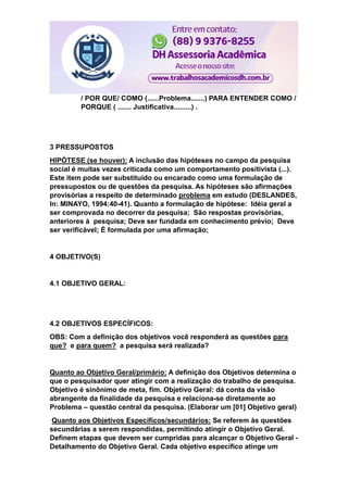 / POR QUE/ COMO (......Problema.......) PARA ENTENDER COMO /
PORQUE ( ....... Justificativa.........) .
3 PRESSUPOSTOS
HIPÓTESE (se houver): A inclusão das hipóteses no campo da pesquisa
social é muitas vezes criticada como um comportamento positivista (...).
Este item pode ser substituído ou encarado como uma formulação de
pressupostos ou de questões da pesquisa. As hipóteses são afirmações
provisórias a respeito de determinado problema em estudo (DESLANDES,
In: MINAYO, 1994:40-41). Quanto a formulação de hipótese: Idéia geral a
ser comprovada no decorrer da pesquisa; São respostas provisórias,
anteriores à pesquisa; Deve ser fundada em conhecimento prévio; Deve
ser verificável; É formulada por uma afirmação;
4 OBJETIVO(S)
4.1 OBJETIVO GERAL:
4.2 OBJETIVOS ESPECÍFICOS:
OBS: Com a definição dos objetivos você responderá as questões para
que? e para quem? a pesquisa será realizada?
Quanto ao Objetivo Geral/primário: A definição dos Objetivos determina o
que o pesquisador quer atingir com a realização do trabalho de pesquisa.
Objetivo é sinônimo de meta, fim. Objetivo Geral: dá conta da visão
abrangente da finalidade da pesquisa e relaciona-se diretamente ao
Problema – questão central da pesquisa. (Elaborar um [01] Objetivo geral)
Quanto aos Objetivos Específicos/secundários: Se referem às questões
secundárias a serem respondidas, permitindo atingir o Objetivo Geral.
Definem etapas que devem ser cumpridas para alcançar o Objetivo Geral -
Detalhamento do Objetivo Geral. Cada objetivo específico atinge um
 