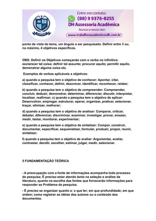 ponto de vista do tema, um ângulo a ser pesquisado. Definir entre 3 ou,
no máximo, 4 objetivos específicos.
OBS: Definir os Objetivos começando com o verbo no infinitivo:
esclarecer tal coisa; definir tal assunto; procurar aquilo; permitir aquilo,
demonstrar alguma coisa etc.
Exemplos de verbos aplicáveis a objetivos:
a) quando a pesquisa tem o objetivo de conhecer: Apontar, citar,
classificar, conhecer, definir, descrever, identificar, reconhecer, relatar;
b) quando a pesquisa tem o objetivo de compreender: Compreender,
concluir, deduzir, demonstrar, determinar, diferenciar, discutir, interpretar,
localizar, reafirmar; c) quando a pesquisa tem o objetivo de aplicar:
Desenvolver, empregar, estruturar, operar, organizar, praticar, selecionar,
traçar, otimizar, melhorar;
d) quando a pesquisa tem o objetivo de analisar: Comparar, criticar,
debater, diferenciar, discriminar, examinar, investigar, provar, ensaiar,
medir, testar, monitorar, experimentar;
e) quando a pesquisa tem o objetivo de sintetizar: Compor, construir,
documentar, especificar, esquematizar, formular, produzir, propor, reunir,
sintetizar;
f) quando a pesquisa tem o objetivo de avaliar: Argumentar, avaliar,
contrastar, decidir, escolher, estimar, julgar, medir, selecionar.
5 FUNDAMENTAÇÃO TEÓRICA
- A preocupação com a fonte de informações acompanha todo processo
de pesquisa. É preciso estar atendo tanto na seleção e análise da
literatura, quanto na escolha das fontes que fornecerão informações para
responder ao Problema da pesquisa.
- É preciso se organizar quanto a: o que ler; em que profundidade; em que
ordem; como registrar as idéias dos autores ou o conteúdo dos
documentos.
 