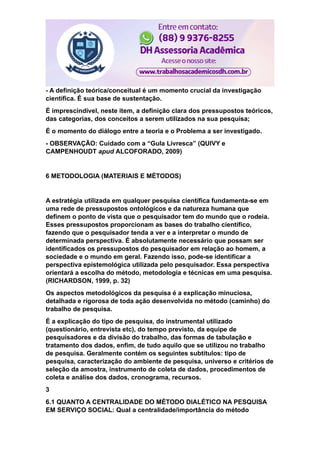 - A definição teórica/conceitual é um momento crucial da investigação
científica. É sua base de sustentação.
É imprescindível, neste item, a definição clara dos pressupostos teóricos,
das categorias, dos conceitos a serem utilizados na sua pesquisa;
É o momento do diálogo entre a teoria e o Problema a ser investigado.
- OBSERVAÇÃO: Cuidado com a “Gula Livresca” (QUIVY e
CAMPENHOUDT apud ALCOFORADO, 2009)
6 METODOLOGIA (MATERIAIS E MÉTODOS)
A estratégia utilizada em qualquer pesquisa científica fundamenta-se em
uma rede de pressupostos ontológicos e da natureza humana que
definem o ponto de vista que o pesquisador tem do mundo que o rodeia.
Esses pressupostos proporcionam as bases do trabalho científico,
fazendo que o pesquisador tenda a ver e a interpretar o mundo de
determinada perspectiva. É absolutamente necessário que possam ser
identificados os pressupostos do pesquisador em relação ao homem, a
sociedade e o mundo em geral. Fazendo isso, pode-se identificar a
perspectiva epistemológica utilizada pelo pesquisador. Essa perspectiva
orientará a escolha do método, metodologia e técnicas em uma pesquisa.
(RICHARDSON, 1999, p. 32)
Os aspectos metodológicos da pesquisa é a explicação minuciosa,
detalhada e rigorosa de toda ação desenvolvida no método (caminho) do
trabalho de pesquisa.
É a explicação do tipo de pesquisa, do instrumental utilizado
(questionário, entrevista etc), do tempo previsto, da equipe de
pesquisadores e da divisão do trabalho, das formas de tabulação e
tratamento dos dados, enfim, de tudo aquilo que se utilizou no trabalho
de pesquisa. Geralmente contém os seguintes subtítulos: tipo de
pesquisa, caracterização do ambiente de pesquisa, universo e critérios de
seleção da amostra, instrumento de coleta de dados, procedimentos de
coleta e análise dos dados, cronograma, recursos.
3
6.1 QUANTO A CENTRALIDADE DO MÉTODO DIALÉTICO NA PESQUISA
EM SERVIÇO SOCIAL: Qual a centralidade/importância do método
 