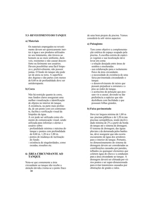 10
5.3- REVESTIMENTO DO TANQUE
a) Materiais
Os materiais empregados no revesti-
mento devem ser quimicamente iner-
tes à água e aos produtos utilizados
no seu tratamento, não tóxicos ao
homem ou ao meio ambiente, durá-
veis, resistentes e não causar descon-
forto ou ferimento aos usuários.
Devem possibilitar uma fácil limpe-
za e, preferivelmente, não possuir
juntas. O fundo do tanque não pode
ser de areia ou terra. A superfície
dos degraus e das partes com menos
de 0,60 m de profundidade deve ser
antiderrapante.
b) Cores
Não há restrição quanto às cores,
mas fundos claros asseguram uma
melhor visualização e identificação
de objetos no interior do tanque.
A existência, na parte mais profun-
da, de um ponto com cor contrastan-
te, facilita a verificação visual da
limpidez da água.
A cor pode ser utilizada como ele-
mento de comunicação visual, sendo
utilizada para informar e alertar o
usuário sobre:
- profundidade mínima e máxima do
tanque e pontos com profundidade
de 0,60 m, 1,20 m e 1,80 m.
- pontos de mudança de inclinação
do fundo.
- existência de singularidades, como
escadas, ressaltos etc.
6- ÁREA CIRCUNDANTE AO
TANQUE
Nota-se que comumente a área
circundante ao tanque não recebe a
atenção devida e torna-se o ponto fraco
de uma bom projeto de piscina. Vamos
considerá-la sob vários aspectos:
a) Paisagismo
Tem como objetivo a complementa-
ção estética do espaço ocupado pela
piscina. A escolha correta de espéci-
es vegetais e sua localização deve
levar em conta:
- a relação desejada entre áreas de
sombra e ensolaradas.
- sua colaboração para o isolamento
físico da área circundante.
- a necessidade de existência de uma
faixa pavimentada circundando o
tanque.
- o desenvolvimento de raízes que
possam prejudicar a estrutura e o
piso ao redor do tanque.
- o acréscimo de poluição que pos-
sam vir a causar, devendo-se dar
preferência a espécies que não
desfolhem com facilidade e que
possuam folhas grandes.
b) Faixa pavimentada
Deve ter largura mínima de 1,80 m
nas piscinas públicas e de 1,20 m nas
piscinas semipúblicas, tendo declivi-
dade mínima de 2% a partir da borda
do tanque até o sistema de drenagem.
O sistema de drenagem, das águas
pluviais e da derramada pelos banhis-
tas, deve assegurar que não ocorra
escoamento de água dos arredores
para o interior do tanque. Portanto,
no dimensionamento do sistema de
drenagem devem ser consideradas as
contribuições causadas por paredes,
telhados ou quaisquer elementos que
coletem água de chuva e a conduzam
para a área circundante ao tanque. A
drenagem deverá ser efetuada por vá-
rios pontos e ser super-dimensionada
para evitar transtornos causados por
obstruções de grades e ralos.
 