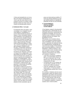11
A faixa pavimentada deve ser reves-
tida com material antiderrapante, la-
vável e que não cause danos ou des-
conforto excessivo ao usuário, sendo
bastante comum em nosso meio a uti-
lização da chamada pedra mineira.
c) Isolamento físico - Lava-pés
O isolamento físico do tanque e área
circundante visa a impedir, nas pis-
cinas públicas e semipúblicas, o
acesso indiscriminado de pessoas ao
tanque e à área circundante destina-
da aos banhistas. Essa separação im-
pede que pessoas calçadas transpor-
tem para as cercanias do tanque de-
tritos e materiais que possam conta-
minar a água da piscina. Principal-
mente nas piscinas públicas e coleti-
vas, o acesso ao tanque deve ocorrer
após passagem obrigatória pelo
lava-pés. As dimensões mínimas re-
comendadas para o lava-pés são de
3 m x 3 m. Se existirem obstácu-
los laterais que obriguem o percurso
ao longo do seu comprimento, a lar-
gura poderá ser de 0,80 m. O materi-
al de revestimento deve atender aos
mesmos requisitos dos destinados ao
tanque e ser antiderrapante. A pro-
fundidade recomendada é de 0,20 m,
devendo ainda existir sistemas fixos
de drenagem e abastecimento que
garantam a manutenção da qualida-
de da água no seu interior.
Nas piscinas residenciais privativas
recomenda-se a construção de cercas
que impeçam o acesso ao tanque de
crianças desacompanhadas ou que
não saibam nadar. Por maior que
seja o prejuízo estético que possam
produzir, são o único meio eficiente
de se evitar lamentáveis acidentes
que ocorrem com freqüência infeliz-
mente elevada. A cerca deve ter pelo
menos 1,20 m de altura com portão
dotado de fecho automático que só
7- VESTIÁRIOS E
INSTALAÇÕES
SANITÁRIAS
A boa higiene corporal é de primordial
importância para a diminuição da con-
taminação da piscina e manutenção das
condições de sanidade. Por isso reco-
menda-se que os banheiros estejam lo-
calizados próximos do tanque, com
facilidade de acesso.
Obviamente, se os vestiários forem
anexos aos banheiros proporcionarão
uma comodidade a mais aos usuários,
porém a separação de ambientes deverá
ser cuidadosamente considerada por
causa das áreas úmidas. É bom lembrar
que nas piscinas públicas e coletivas é
obrigatório o banho de ducha ou chu-
veiro, devendo existir corredores de ba-
nho em todos os acessos ao tanque.
Algumas características são comuns
aos vestiários e banheiros:
- o piso deve ser lavável e antiderra-
pante, com declividade mínima de
2% sob os chuveiros e de 1% nas
demais áreas, não devendo permitir
empoçamento de água.
- o pé direito deve ser no mínimo de
3 m devendo as paredes ser lisas e
laváveis até 1,80 m no mínimo.
- a área de ventilação deve ser pelo
menos igual a 1/5 da área do piso.
- o iluminamento mínimo deve ser de
250 lux.
Os vestiários e banheiros devem ser di-
mensionados a partir do número de fre-
qüentadores que podem estar presentes
simultaneamente na piscina (vide item
4.2). Se outras pessoas, além dos ba-
nhistas, também utilizarem os vestiári-
os e instalações sanitárias, o número de
usuários será o total de ambos.
possa ser destravado por adultos. O
acesso de animais domésticos ao tan-
que também poderá ser impedidode-
pendendo do tipo de cerca utilizado.
 