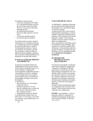 12
Os banheiros devem possuir:
- uma bacia sanitária para 50 mulhe-
res e uma para 60 homens, localiza-
das em recintos com área mínima
de 0,9 m², com portas e divisórias
afastadas do piso.
- um mictório para 40 homens
(60 cm de calha equivale a um mic-
tório).
- um lavatório para 60 usuários.
- um chuveiro para 40 usuários.
Os vestiários devem possuir armários
individuais (com ventilação permanen-
te) ou cabides para sacola em quantida-
de suficiente para todos os usuários.
A disposição dos armários e bancos
deve facilitar a fiscalização, permitir
boa circulação e separar as áreas de
trânsito de pessoas calçadas e descalças.
São necessários também bebedouros na
proporção de um para 400 usuários.
8- INSTALAÇÕES DE PRONTO
ATENDIMENTO
As piscinas com grande número de
freqüentadores devem possuir instala-
ções de pronto atendimento para os ca-
sos de acidentes e afogamentos.
Essas instalações, obrigatórias para pis-
cinas públicas e coletivas, consistem
em sala dotada de pia com comparti-
mento sanitário anexo, localizada nas
proximidades do tanque, com acesso
desimpedido.
A sala deve ter:
- área mínima de 9 m² com largura
mínima de 2,50 m.
- pé direito mínimo de 3 m com
área de ventilação para o exterior de
pelo menos 1/8 da área do piso.
- piso e paredes laváveis.
- iluminamento mínimo de 500 lux.
O compartimento sanitário deve ter
pelo menos 1,5 m² de área, vaso sanitá-
rio, lavatório e porta abrindo para o in-
terior da sala.
9- QUALIDADE DA ÁGUA
A salubridade e a segurança oferecidas
por uma piscina estão intrinsecamente
relacionadas com a qualidade da água
no interior do tanque.
A água da piscina deve estar isenta de
microrganismos patogênicos, ter baixa
turbidez e apresentar condições físicas,
químicas e físico-químicas que não pre-
judiquem a saúde e o bem estar dos
usuários e que não causem corrosão ou
danos aos equipamentos.
Essas características são obtidas através
dos tratamentos físico (filtração, aque-
cimento etc.) e químico (adição de de-
sinfetantes e outros produtos químicos)
da água do tanque. O conjunto de equi-
pamentos com essa finalidade denomi-
na-se sistema de recirculação e
tratamento.
10- SISTEMA DE
RECIRCULAÇÃO E
TRATAMENTO
O sistema de recirculação e tratamento
inclui toda a tubulação, equipamentos
e dispositivos destinados à filtração,
aquecimento e desinfecção da água.
Seus principais componentes são: as tu-
bulações, filtros, bombas de recircula-
ção, pré-filtros, drenos ou ralos de fun-
do, coadeiras, dispositivos de retorno,
dispositivos de aspiração, dispositivos
de hidroterapia, dosadores de produtos
químicos, visores de retrolavagem e
aquecedor.
Na figura 6 estão representados diagra-
mas esquemáticos do sistema de recir-
culação. Vamos efetuar uma breve des-
crição dos seus componentes:
FILTRO - Sua finalidade é remover
partículas sólidas em suspensão ou
coloidais pela passagem da água atra-
vés de um meio filtrante. (Vide itens
12.1 e 12.2).
 