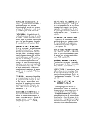 14
BOMBA DE RECIRCULAÇÃO -
Obriga a água a fluir através do filtro e
retornar ao tanque. Ela deve ser
dimensionada de acordo com as carac-
terísticas do filtro e com a perda de car-
ga nas tubulações. (Vide item 12.3).
PRÉ-FILTRO - A função do pré-fil-
tro, localizado antes do bocal de sucção
da bomba, é reter as partículas maiores
(folhas, papel etc.) em um cesto coletor
para evitar que elas causem obstrução
do rotor da bomba. (Vide item 12.3).
DRENO OU RALO DE FUNDO -
Deve ser conectado à tubulação de suc-
ção da bomba hidráulica. A água que
flui através do dreno arrasta toda a su-
jeira que tende a se depositar na parte
mais profunda do tanque. Ele também
permite a drenagem total da piscina
para fins de manutenção. Quando a pis-
cina for construída em terreno com
presença de lençol freático próximo à
superfície, torna-se necessária a instala-
ção de uma válvula HYDRO-RELIEF
no dreno, para permitir a entrada de
água do terreno para dentro do tanque
quando este for esvaziado. (Vide itens
13.1 e 13.2).
COADEIRA - A coadeira é instalada
na parede do tanque na altura do nível
da água e conectada à sucção da bom-
ba. Sua função é promover um fluxo
superficial da água da piscina e assim
recolher as partículas flutuantes, tais
como folhas, insetos, óleo etc. (Vide
itens 13.1 e 13.3).
DISPOSITIVO DE RETORNO - O
dispositivo de retorno é instalado na
parede do tanque abaixo do nível da
água, e controla a vazão e a direção da
água que retorna à piscina após a
filtragem. (Vide itens 13.1 e 13.4).
DISPOSITIVO DE ASPIRAÇÃO - O
dispositivo de aspiração é usado quan-
do existe uma tubulação de sucção des-
tinada exclusivamente à conexão de
aspirador. É instalado abaixo do nível
da água da piscina e deve permanecer
vedado por um “plug”. (Vide itens 13.1
e 13.5).
DISPOSITIVO DE HIDROTERAPIA -
O dispositivo de hidroterapia produz
um jato de água com grande profusão
de microbolhas de ar. Esse jato tem
ação hidromassageadora terapêutica.
(Vide capítulo 14).
DOSADOR DE PRODUTO QUÍMI-
CO - Deve ser instalado na linha de re-
torno da água filtrada para a piscina e
de acordo com as instruções do fabri-
cante (Vide capítulo 15).
VISOR DE RETROLAVAGEM -
Permite observar, durante a operação
de retrolavagem do filtro, a limpeza do
meio filtrante ( Vide capítulo 16).
AQUECEDOR - É normalmente insta-
lado na linha de retorno da água filtra-
da para a piscina. Pode ser a gás, óleo,
energia elétrica (resistência elétrica ou
“bomba de calor”) ou solar. (Vide capí-
tulo 17).
11- TEMPO MÁXIMO DE
RECIRCULAÇÃO
Os filtros para piscinas devem ser
dimensionados a partir do volume de
água contido no tanque e do tempo de
recirculação desse volume de água.
O tempo de recirculação é o tempo
necessário à filtração de um volume de
água igual ao volume do tanque da pis-
cina, ou seja, é o tempo necessário para
passar esse volume de água através do
sistema de recirculação e tratamento.
 