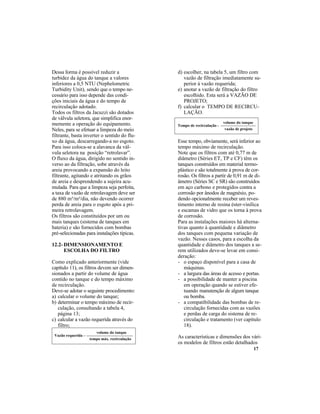 17
d) escolher, na tabela 5, um filtro com
vazão de filtração imediatamente su-
perior à vazão requerida;
e) anotar a vazão de filtração do filtro
escolhido. Esta será a VAZÃO DE
PROJETO;
f) calcular o TEMPO DE RECIRCU-
LAÇÃO.
Esse tempo, obviamente, será inferior ao
tempo máximo de recirculação.
Note que os filtros com até 0,77 m de
diâmetro (Séries ET, TP e CF) têm os
tanques construídos em material termo-
plástico e são totalmente à prova de cor-
rosão. Os filtros a partir de 0,91 m de di-
âmetro (Séries SC e SR) são construídos
em aço carbono e protegidos contra a
corrosão por ânodos de magnésio, po-
dendo opcionalmente receber um reves-
timento interno de resina éster-vinílica
e escamas de vidro que os torna à prova
de corrosão.
Para as instalações maiores há alterna-
tivas quanto à quantidade e diâmetro
dos tanques com pequena variação de
vazão. Nesses casos, para a escolha da
quantidade e diâmetro dos tanques a se-
rem utilizados deve-se levar em consi-
deração:
- o espaço disponível para a casa de
máquinas.
- a largura das áreas de acesso e portas.
- a possibilidade de manter a piscina
em operação quando se estiver efe-
tuando manutenção de algum tanque
ou bomba.
- a compatibilidade das bombas de re-
circulação fornecidas com as vazões
e perdas de carga do sistema de re-
circulação e tratamento (ver capítulo
18).
As características e dimensões dos vári-
os modelos de filtros estão detalhados
Dessa forma é possível reduzir a
turbidez da água do tanque a valores
inferiores a 0,5 NTU (Nephelometric
Turbidity Unit), sendo que o tempo ne-
cessário para isso depende das condi-
ções iniciais da água e do tempo de
recirculação adotado.
Todos os filtros da Jacuzzi são dotados
de válvula seletora, que simplifica enor-
memente a operação do equipamento.
Neles, para se efetuar a limpeza do meio
filtrante, basta inverter o sentido do flu-
xo da água, descarregando-a no esgoto.
Para isso coloca-se a alavanca da vál-
vula seletora na posição “retrolavar”.
O fluxo da água, dirigido no sentido in-
verso ao da filtração, sobe através da
areia provocando a expansão do leito
filtrante, agitando e atritando os grãos
de areia e desprendendo a sujeira acu-
mulada. Para que a limpeza seja perfeita,
a taxa de vazão de retrolavagem deve ser
de 880 m³/m²/dia, não devendo ocorrer
perda de areia para o esgoto após a pri-
meira retrolavagem.
Os filtros são constituídos por um ou
mais tanques (sistema de tanques em
bateria) e são fornecidos com bombas
pré-selecionadas para instalações típicas.
12.2- DIMENSIONAMENTO E
ESCOLHA DO FILTRO
Como explicado anteriormente (vide
capítulo 11), os filtros devem ser dimen-
sionados a partir do volume de água
contido no tanque e do tempo máximo
de recirculação.
Deve-se adotar o seguinte procedimento:
a) calcular o volume do tanque;
b) determinar o tempo máximo de recir-
culação, consultando a tabela 4,
página 13;
c) calcular a vazão requerida através do
filtro;
Tempo de recirculação =
volume do tanque
vazão de projeto
Vazão requerida =
volume do tanque
tempo máx. recirculação
 