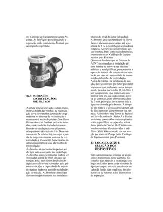 19
12.3- BOMBAS DE
RECIRCULAÇÃO E
PRÉ-FILTROS
A altura total de elevação (altura mano-
métrica total) das bombas de recircula-
ção deve ser superior à perda de carga
máxima no sistema de recirculação e
tratamento à vazão de projeto. Nos filtros
fornecidos com bombas pré-seleciona-
das, essa condição é obedecida esco-
lhendo-se tubulações com diâmetros
adequados (vide capítulo 18 - Dimensi-
onamento da tubulação) para que a per-
da de carga máxima no sistema de re-
circulação e tratamento fique abaixo da
altura manométrica total da bomba de
recirculação.
As bombas de recirculação podem ser
do tipo auto-escorvante ou centrífuga.
As bombas auto-escorvantes podem ser
instaladas acima do nível da água do
tanque, pois, após serem enchidas de
água antes de serem acionadas pela pri-
meira vez, têm a capacidade de aspirar
e expulsar todo o ar contido na tubula-
ção de sucção. As bombas centrífugas
devem obrigatoriamente ser instaladas
abaixo do nível da água (afogadas).
As bombas que acompanham os filtros
Jacuzzi são auto-escorvantes até a po-
tência de 3 cv e centrífugas acima dessa
potência. As curvas características des-
sas bombas, bem como suas dimensões,
encontram-se no Catálogo de Equipa-
mentos para Piscinas.
Queremos lembrar que as Normas da
ABNT recomendam a instalação de
uma bomba de reserva nas piscinas
públicas e semipúblicas, para permitir a
operação normal do sistema de recircu-
lação em caso de necessidade de manu-
tenção da bomba de recirculação.
Antes da bomba, na tubulação de suc-
ção, deve existir um pré-filtro para reter
impurezas que poderiam causar entupi-
mento do rotor da bomba. O pré-filtro é
um equipamento que contém em seu
interior uma tela ou cesto coletor, à pro-
va de corrosão, com abertura máxima
de 7 mm, pelo qual deve passar toda a
água succionada pela bomba. A tampa
do pré-filtro e o cesto coletor devem ser
de fácil remoção para permitir sua lim-
peza. As bombas para filtros da Jacuzzi
até 3 cv de potência (Séries A e B) são
totalmente construídas em termoplástico
e têm o pré-filtro incorporado; acima
dessa potência (Séries G e F) são cons-
truídas em ferro fundido e têm o pré-
filtro (Série SO) montado em sua suc-
ção por meio de flange (vide Catálogo
de Equipamentos para Piscinas).
no Catálogo de Equipamentos para Pis-
cinas. As instruções para instalação e
operação estão contidas no Manual que
acompanha o produto.
13- LOCALIZAÇÃO E
SELEÇÃO DOS
DISPOSITIVOS
Sob a denominação genérica de dispo-
sitivos trataremos, neste capítulo, dos
critérios para seleção e localização das
peças utilizadas para saída e retorno de
água ao tanque, ou seja, dos drenos ou
ralos de fundo, das coadeiras, dos dis-
positivos de retorno e dos dispositivos
de aspiração.
 