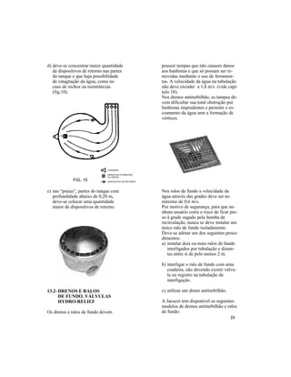 21
d) deve-se concentrar maior quantidade
de dispositivos de retorno nas partes
do tanque e que haja possibilidade
de estagnação da água, como no
caso de nichos ou reentrâncias
(fig.10).
FIG. 10
e) nas “praias”, partes do tanque com
profundidade abaixo de 0,20 m,
deve-se colocar uma quantidade
maior de dispositivos de retorno.
13.2- DRENOS E RALOS
DE FUNDO. VÁLVULAS
HYDRO-RELIEF
Os drenos e ralos de fundo devem
possuir tampas que não causem danos
aos banhistas e que só possam ser re-
movidas mediante o uso de ferramen-
tas. A velocidade da água na tubulação
não deve exceder a 1,8 m/s (vide capí-
tulo 18).
Nos drenos antiturbilhão, as tampas de-
vem dificultar sua total obstrução por
banhistas imprudentes e permitir o es-
coamento da água sem a formação de
vórtices.
Nos ralos de fundo a velocidade da
água através das grades deve ser no
máximo de 0,6 m/s.
Por motivo de segurança, para que ne-
nhum usuário corra o risco de ficar pre-
so à grade sugado pela bomba de
recirculação, nunca se deve instalar um
único ralo de fundo isoladamente.
Deve-se adotar um dos seguintes proce-
dimentos:
a) instalar dois ou mais ralos de fundo
interligados por tubulação e distan-
tes entre si de pelo menos 2 m.
b) interligar o ralo de fundo com uma
coadeira, não devendo existir válvu-
la ou registro na tubulação de
interligação.
c) utilizar um dreno antiturbilhão.
A Jacuzzi tem disponível os seguintes
modelos de drenos antiturbilhão e ralos
de fundo:
 