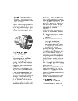 25
14- DISPOSITIVOS DE
HIDROTERAPIA
Os dispositivos de hidroterapia produ-
zem jatos de água com mistura de ar
destinados à hidromassagem.
A hidromassagem proporciona ao usu-
ário uma sensação geral de bem estar,
alívio de dores musculares e do cansa-
ço e todos os benefícios provenientes
do relaxamento.
Nos dispositivos de hidroterapia série
PLC da Jacuzzi há uma perfeita mistu-
ra de microbolhas de ar em um jato
d’água de intensidade adequada. Isto
faz com que as bolhas de ar venham a
se chocar contra o corpo, produzindo a
verdadeira ação hidromassageadora.
Esses dispositivos podem ser instala-
dos em piscinas de concreto ou em fi-
bra de vidro.
Em piscinas residenciais podem ser ali-
mentados pela própria bomba do filtro.
- Série VF - construídos em bronze e
destinados a piscinas em concreto,
possuem bocais com rosca para a co-
nexão da tubulação.
Todos os dispositivos possuem plug de
fechamento para quando não estiverem
em uso. Suas dimensões e outras infor-
mações podem ser encontradas no Ca-
tálogo de Equipamentos para Piscinas.
Nesse caso, a bomba deve ter potência
e desempenho adequados para a quan-
tidade de dispositivos instalados, sendo
que a água deve ser desviada dos dis-
positivos de retorno para os de hidrote-
rapia por meio de registros, devendo a
alavanca da válvula seletora do filtro
ser posicionada na posição
RECIRCULAR.
Esta é uma solução bastante econômi-
ca, mas que apresenta dois inconveni-
entes:
a) a bomba do filtro deve ter pelo me-
nos 1/2 cv de potência para cada
dispositivo.
b) existe a possibilidade de esqueci-
mento de retornar a alavanca da vál-
vula seletora para a posição
FILTRAR e dos registros para
direcionar a circulação de água pe-
los dispositivos de retorno, prejudi-
cando a filtração da água.
Portanto, é preferível executar uma
instalação específica para os dispositi-
vos de hidroterapia com bomba e tubu-
lação independentes do sistema de
recirculação e tratamento. Isto permite
o dimensionamento correto da bomba
em função da necessidade do sistema e
uma flexibilidade maior na escolha do
posicionamento e da quantidade de
dispositivos de hidroterapia. Mesmo
que a bomba seja esquecida em funcio-
namento não haverá nenhum prejuízo à
filtração da água.
Recomendamos que a bomba do siste-
ma de hidroterapia seja em material
termoplástico ou em bronze, para que
não haja um jato inicial com ferrugem
todas as vezes que a bomba é posta em
funcionamento.
Para maiores detalhes consulte o Catá-
logo de Equipamentos para Piscinas.
15- DOSADORES DE
PRODUTOS QUÍMICOS
Nas piscinas residenciais privativas, a
 
