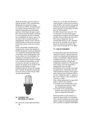 26
16- VISORES DE
RETROLAVAGEM
Os visores de retrolavagem permitem
17- AQUECEDORES
Os aquecedores para piscinas são utili-
zados para aquecer a água da piscina e
mantê-la na temperatura desejada pelo
usuário. Usualmente a água da piscina
é mantida entre 25º C e 26º C, faixa de
temperatura também utilizada para
competições desportivas. Piscinas para
lazer muitas vezes são aquecidas a
temperaturas mais elevadas.
São disponíveis no mercado vários tipos
de aquecedores, alimentados por dife-
rentes formas de energia, como aquece-
dores elétricos (por resistência elétrica
ou tipo “ bomba de calor ”), solares, a
gás, a óleo Diesel, a óleo combustível,
a carvão e a lenha.
Para o dimensionamento do aquecedor
pode-se utilizar dois métodos:
a) levando-se em consideração o tem-
po requerido para aquecer a água
até a temperatura desejada;
b) levando-se em consideração a
potência necessária para manter a
água na temperatura desejada.
Dimensionando-se pelo método b, o
tempo de aquecimento será resultante.
Para calcular a potência necessária para
manter a água na temperatura desejada
deve-se possuir as seguintes informações:
adição de produtos químicos para tra-
tamento de água é feita, normalmente,
diretamente no interior do tanque.
As Normas da ABNT recomendam, pa-
ra as demais classes de piscinas, a ins-
talação de aparelhos para tratamento
químico e desinfecção da água no pró-
prio sistema de recirculação e tratamen-
to. Esses aparelhos devem ser instala-
dos na tubulação de retorno, após o fil-
tro, para evitar a corrosão de peças e
equipamentos. Nunca se deve utilizar a
própria bomba do filtro para succionar
os produtos químicos dos seus reserva-
tórios.
Existe uma grande variedade desses
equipamentos. Alguns são dotados de
bombas dosadoras e outros de dispositi-
vos causadores de pressão diferencial,
como tubos venturi, hidroejetores, pla-
cas de orifício etc. Os destinados à in-
trodução de desinfetantes devem ser
construídos de forma a fazê-lo somente
com a bomba de recirculação em fun-
cionamento, devendo ser ajustáveis e
capazes de manter níveis residuais ade-
quados de desinfetante na água.
Cuidados especiais devem ser tomados
para a seleção de aparelhos destinados
ao uso de cloro na forma de gás, dada
sua alta periculosidade.
observar a cor da água que flui para o
esgoto durante o processo de retrolava-
gem do filtro. Isto permite uma grande
economia de água, pois possibilita ve-
rificar quando a retrolavagem do filtro
deve ser interrompida.
Os filtros Jacuzzi das séries ET, TP e
CF possuem visor de retrolavagem
incorporado na própria válvula seletora
do filtro. Para os filtros das séries SC e
SR a Jacuzzi dispõe do visor de
retrolavagem SGA15 (vide catálogo)
que deve ser instalado em um desvio
lateral da tubulação de esgoto (“by-
pass”) num tê roscado de 1.1/2” BSP.
 