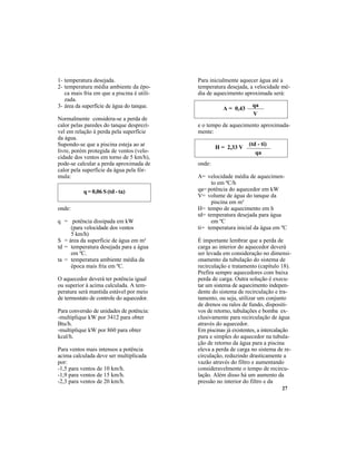 27
Para inicialmente aquecer água até a
temperatura desejada, a velocidade mé-
dia de aquecimento aproximada será:
e o tempo de aquecimento aproximada-
mente:
onde:
A= velocidade média de aquecimen-
to em ºC/h
qa= potência do aquecedor em kW
V= volume de água do tanque da
piscina em m³
H= tempo de aquecimento em h
td= temperatura desejada para água
em ºC
ti= temperatura inicial da água em ºC
É importante lembrar que a perda de
carga ao interior do aquecedor deverá
ser levada em consideração no dimensi-
onamento da tubulação do sistema de
recirculação e tratamento (capítulo 18).
Prefira sempre aquecedores com baixa
perda de carga. Outra solução é execu-
tar um sistema de aquecimento indepen-
dente do sistema de recirculação e tra-
tamento, ou seja, utilizar um conjunto
de drenos ou ralos de fundo, dispositi-
vos de retorno, tubulações e bomba ex-
clusivamente para recirculação de água
através do aquecedor.
Em piscinas já existentes, a intercalação
pura e simples do aquecedor na tubula-
ção de retorno da água para a piscina
eleva a perda de carga no sistema de re-
circulação, reduzindo drasticamente a
vazão através do filtro e aumentando
consideravelmente o tempo de recircu-
lação. Além disso há um aumento da
pressão no interior do filtro e da
1- temperatura desejada.
2- temperatura média ambiente da épo-
ca mais fria em que a piscina é utili-
zada.
3- área da superfície de água do tanque.
Normalmente considera-se a perda de
calor pelas paredes do tanque desprezí-
vel em relação à perda pela superfície
da água.
Supondo-se que a piscina esteja ao ar
livre, porém protegida de ventos (velo-
cidade dos ventos em torno de 5 km/h),
pode-se calcular a perda aproximada de
calor pela superfície da água pela fór-
mula:
onde:
q = potência dissipada em kW
(para velocidade dos ventos
5 km/h)
S = área da superfície de água em m²
td = temperatura desejada para a água
em ºC.
ta = temperatura ambiente média da
época mais fria em ºC.
O aquecedor deverá ter potência igual
ou superior à acima calculada. A tem-
peratura será mantida estável por meio
de termostato de controle do aquecedor.
Para conversão de unidades de potência:
-multiplique kW por 3412 para obter
Btu/h.
-multiplique kW por 860 para obter
kcal/h.
Para ventos mais intensos a potência
acima calculada deve ser multiplicada
por:
-1,5 para ventos de 10 km/h.
-1,9 para ventos de 15 km/h.
-2,3 para ventos de 20 km/h.
q = 0,06 S (td - ta)
A = 0,43
qa
V
H = 2,33 V
(td - ti)
qa
 