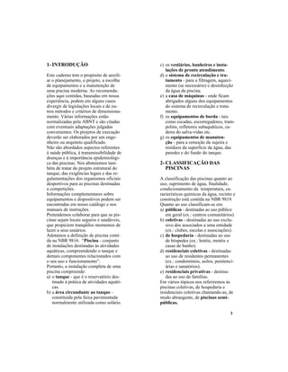 3
1- INTRODUÇÃO
Este caderno tem o propósito de auxili-
ar o planejamento, o projeto, a escolha
de equipamentos e a manutenção de
uma piscina moderna. As recomenda-
ções aqui contidas, baseadas em nossa
experiência, podem em alguns casos
divergir de legislações locais e de ou-
tros métodos e critérios de dimensiona-
mento. Várias informações estão
normalizadas pela ABNT e são citadas
com eventuais adaptações julgadas
convenientes. Os projetos de execução
deverão ser elaborados por um enge-
nheiro ou arquiteto qualificado.
Não são abordados aspectos referentes
à saúde pública, à transmissibilidade de
doenças e à importância epidemiológi-
ca das piscinas. Nos absteremos tam-
bém de tratar do projeto estrutural do
tanque, das exigências legais e das re-
gulamentações dos organismos oficiais
desportivos para as piscinas destinadas
a competições.
Informações complementares sobre
equipamentos e dispositivos podem ser
encontradas em nosso catálogo e nos
manuais de instruções.
Pretendemos colaborar para que as pis-
cinas sejam locais seguros e saudáveis,
que propiciem tranqüilos momentos de
lazer a seus usuários.
Adotamos a definição de piscina conti-
da na NBR 9816: “Piscina - conjunto
de instalações destinadas às atividades
aquáticas, compreendendo o tanque e
demais componentes relacionados com
o seu uso e funcionamento”.
Portanto, a instalação completa de uma
piscina compreende:
a) o tanque - que é o reservatório des-
tinado à prática de atividades aquáti-
cas.
b) a área circundante ao tanque -
constituída pela faixa pavimentada
normalmente utilizada como solário.
c) os vestiários, banheiros e insta-
lações de pronto atendimento.
d) o sistema de recirculação e tra-
tamento - para a filtragem, aqueci-
mento (se necessário) e desinfecção
da água da piscina.
e) a casa de máquinas - onde ficam
abrigados alguns dos equipamentos
do sistema de recirculação e trata-
mento.
f) os equipamentos de borda - tais
como escadas, escorregadores, tram-
polins, refletores subaquáticos, ca-
deira do salva-vidas etc.
g) os equipamentos de manuten-
ção - para a remoção da sujeira e
resíduos da superfície da água, das
paredes e do fundo do tanque.
2- CLASSIFICAÇÃO DAS
PISCINAS
A classificação das piscinas quanto ao
uso, suprimento de água, finalidade,
condicionamento da temperatura, ca-
racterísticas químicas da água, recinto e
construção está contida na NBR 9819.
Quanto ao uso classificam-se em:
a) públicas - destinadas ao uso público
em geral (ex.: centros comunitários).
b) coletivas - destinadas ao uso exclu-
sivo dos associados a uma entidade
(ex.: clubes, escolas e associações).
c) de hospedaria - destinadas ao uso
de hóspedes (ex.: hotéis, motéis e
casas de banho).
d) residenciais coletivas - destinadas
ao uso de residentes permanentes
(ex.: condomínios, asilos, penitenci-
árias e sanatórios).
e) residenciais privativas - destina-
das ao uso de famílias.
Em vários tópicos nos referiremos às
piscinas coletivas, de hospedaria e
residenciais coletivas chamando-as, de
modo abrangente, de piscinas semi-
públicas.
 