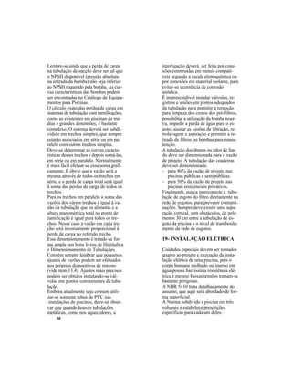 30
Lembre-se ainda que a perda de carga
na tubulação de sucção deve ser tal que
o NPSH disponível (pressão absoluta
na entrada da bomba) não seja inferior
ao NPSH requerido pela bomba. As cur-
vas características das bombas podem
ser encontradas no Catálogo de Equipa-
mentos para Piscinas.
O cálculo exato das perdas de carga em
sistemas de tubulação com ramificações,
como as existentes em piscinas de mé-
dias e grandes dimensões, é bastante
complexo. O sistema deverá ser subdi-
vidido em trechos simples, que sempre
estarão associados em série ou em pa-
ralelo com outros trechos simples.
Deve-se determinar as curvas caracte-
rísticas desses trechos e depois somá-las,
em série ou em paralelo. Normalmente
é mais fácil efetuar-se essa soma grafi-
camente. É óbvio que a vazão será a
mesma através de todos os trechos em
série, e a perda de carga total será igual
à soma das perdas de carga de todos os
trechos.
Para os trechos em paralelo a soma das
vazões dos vários trechos é igual à va-
zão da tubulação que os alimenta e a
altura manométrica total no ponto de
ramificação é igual para todos os tre-
chos. Nesse caso a vazão em cada tre-
cho será inversamente proporcional à
perda de carga no referido trecho.
Esse dimensionamento é tratado de for-
ma ampla nos bons livros de Hidráulica
e Dimensionamento de Tubulações.
Convém sempre lembrar que pequenos
ajustes de vazões podem ser efetuados
nos próprios dispositivos de retorno
(vide item 13.4). Ajustes mais precisos
podem ser obtidos instalando-se vál-
vulas em pontos convenientes da tubu-
lação.
Embora atualmente seja comum utili-
zar-se somente tubos de PVC nas
instalações de piscinas, deve-se obser-
var que quando houver tubulações
metálicas, como nos aquecedores, a
interligação deverá ser feita por cone-
xões construídas em metais compatí-
veis segundo a escala eletroquímica ou
por conexões em material isolante, para
evitar-se ocorrência de corrosão
anódica.
É imprescindível instalar válvulas, re-
gistros e uniões em pontos adequados
da tubulação para permitir a remoção
para limpeza dos cestos dos pré-filtros,
possibilitar a utilização da bomba reser-
va, impedir a perda de água para o es-
goto, ajustar as vazões de filtração, re-
trolavagem e aspiração e permitir a re-
tirada de filtros ou bombas para manu-
tenção.
A tubulação dos drenos ou ralos de fun-
do deve ser dimensionada para a vazão
de projeto. A tubulação das coadeiras
deve ser dimensionada:
- para 80% da vazão de projeto nas
piscinas públicas e semipúblicas.
- para 50% da vazão de projeto nas
piscinas residenciais privativas.
Finalmente, nunca interconecte a tubu-
lação de esgoto do filtro diretamente na
rede de esgotos, para prevenir contami-
nações. Sempre deve existir uma sepa-
ração vertical, sem obstáculos, de pelo
menos 30 cm entre a tubulação de es-
goto da piscina e o nível de transborda-
mento da rede de esgotos.
19- INSTALAÇÃO ELÉTRICA
Cuidados especiais devem ser tomados
quanto ao projeto e execução da insta-
lação elétrica de uma piscina, pois o
corpo humano molhado ou imerso em
água possui baixíssima resistência elé-
trica e mesmo baixas tensões tornam-se
bastante perigosas.
A NBR 5410 trata detalhadamente do
assunto, que aqui será abordado de for-
ma superficial.
A Norma subdivide a piscina em três
volumes e estabelece prescrições
específicas para cada um deles:
 